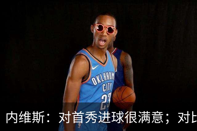 内维斯：对首秀进球很满意；对比赛结果略遗憾，但我们做得还不错